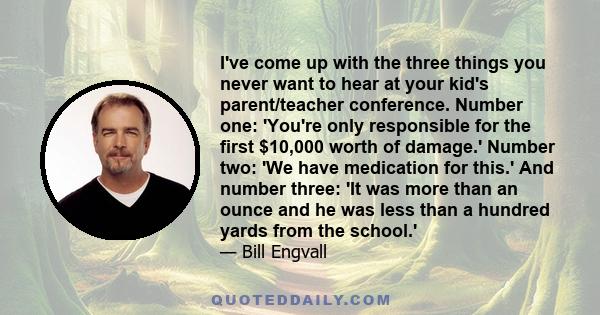 I've come up with the three things you never want to hear at your kid's parent/teacher conference. Number one: 'You're only responsible for the first $10,000 worth of damage.' Number two: 'We have medication for this.'