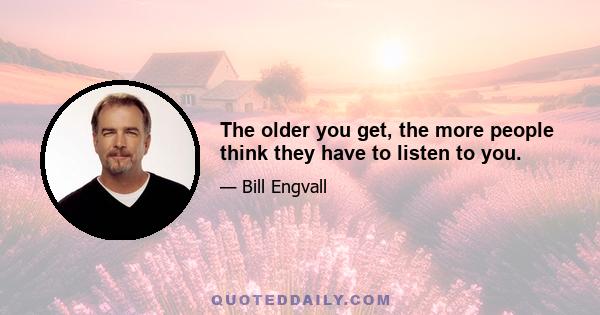 The older you get, the more people think they have to listen to you.