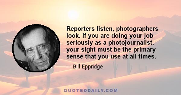 Reporters listen, photographers look. If you are doing your job seriously as a photojournalist, your sight must be the primary sense that you use at all times.