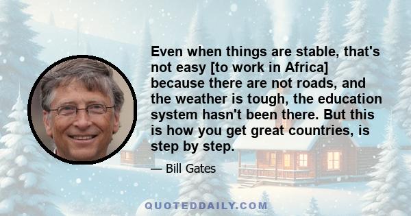 Even when things are stable, that's not easy [to work in Africa] because there are not roads, and the weather is tough, the education system hasn't been there. But this is how you get great countries, is step by step.