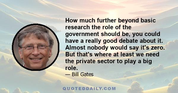 How much further beyond basic research the role of the government should be, you could have a really good debate about it. Almost nobody would say it's zero. But that's where at least we need the private sector to play