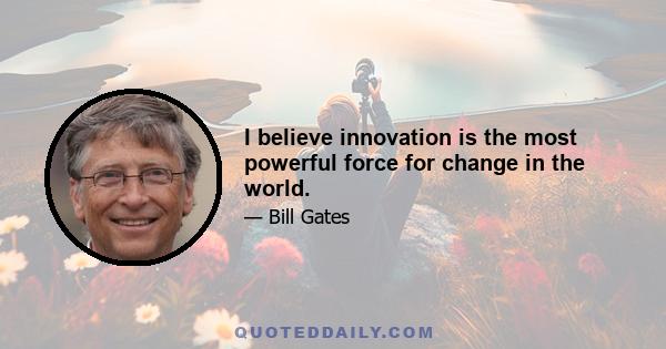 I believe innovation is the most powerful force for change in the world.