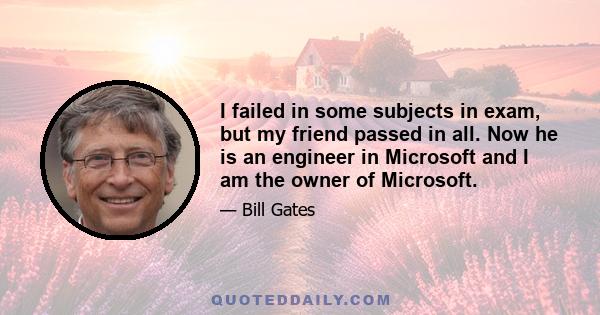 I failed in some subjects in exam, but my friend passed in all. Now he is an engineer in Microsoft and I am the owner of Microsoft.