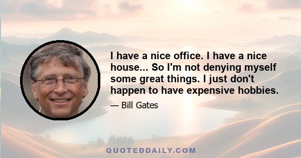 I have a nice office. I have a nice house... So I'm not denying myself some great things. I just don't happen to have expensive hobbies.