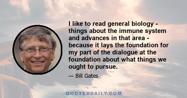 I like to read general biology - things about the immune system and advances in that area - because it lays the foundation for my part of the dialogue at the foundation about what things we ought to pursue.