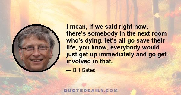 I mean, if we said right now, there's somebody in the next room who's dying, let's all go save their life, you know, everybody would just get up immediately and go get involved in that.