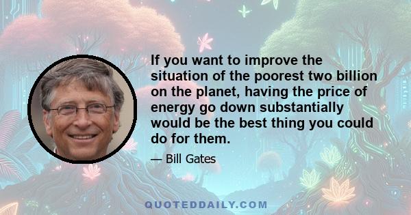 If you want to improve the situation of the poorest two billion on the planet, having the price of energy go down substantially would be the best thing you could do for them.