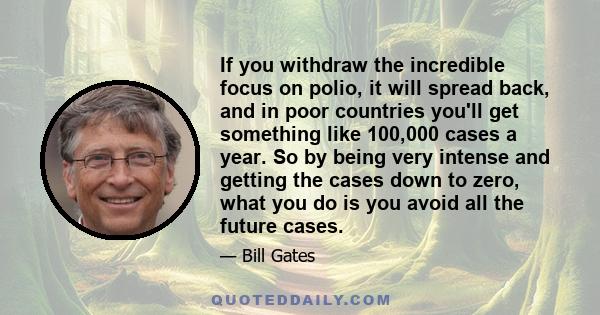 If you withdraw the incredible focus on polio, it will spread back, and in poor countries you'll get something like 100,000 cases a year. So by being very intense and getting the cases down to zero, what you do is you