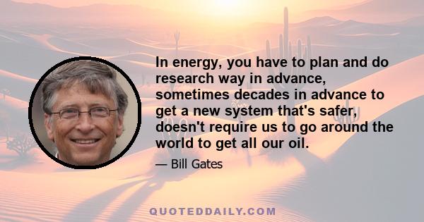 In energy, you have to plan and do research way in advance, sometimes decades in advance to get a new system that's safer, doesn't require us to go around the world to get all our oil.