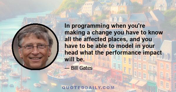 In programming when you're making a change you have to know all the affected places, and you have to be able to model in your head what the performance impact will be.