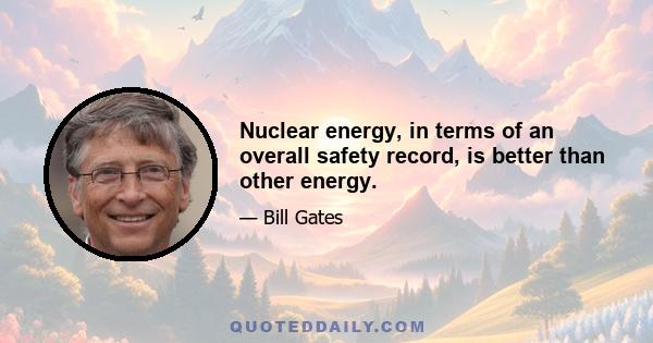 Nuclear energy, in terms of an overall safety record, is better than other energy.