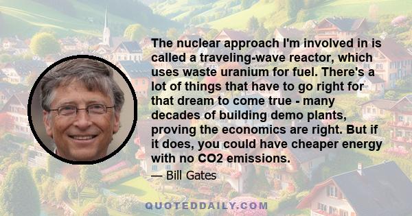 The nuclear approach I'm involved in is called a traveling-wave reactor, which uses waste uranium for fuel. There's a lot of things that have to go right for that dream to come true - many decades of building demo