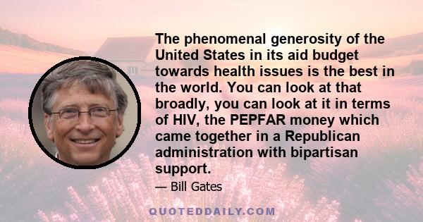 The phenomenal generosity of the United States in its aid budget towards health issues is the best in the world. You can look at that broadly, you can look at it in terms of HIV, the PEPFAR money which came together in