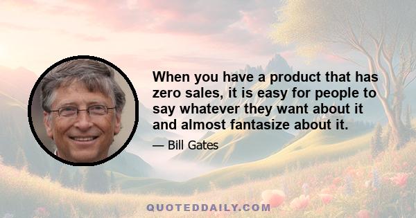 When you have a product that has zero sales, it is easy for people to say whatever they want about it and almost fantasize about it.