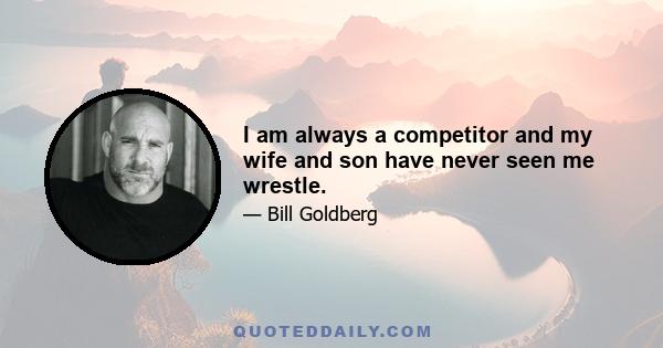 I am always a competitor and my wife and son have never seen me wrestle.