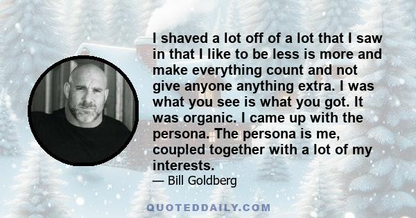 I shaved a lot off of a lot that I saw in that I like to be less is more and make everything count and not give anyone anything extra. I was what you see is what you got. It was organic. I came up with the persona. The