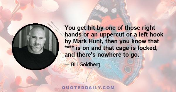 You get hit by one of those right hands or an uppercut or a left hook by Mark Hunt, then you know that **** is on and that cage is locked, and there's nowhere to go.