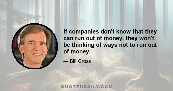 If companies don't know that they can run out of money, they won't be thinking of ways not to run out of money.