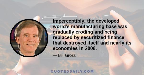 Imperceptibly, the developed world's manufacturing base was gradually eroding and being replaced by securitized finance that destroyed itself and nearly its economies in 2008.