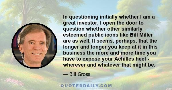 In questioning initially whether I am a great investor, I open the door to question whether other similarly esteemed public icons like Bill Miller are as well. It seems, perhaps, that the longer and longer you keep at