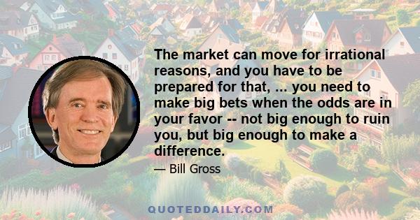 The market can move for irrational reasons, and you have to be prepared for that, ... you need to make big bets when the odds are in your favor -- not big enough to ruin you, but big enough to make a difference.