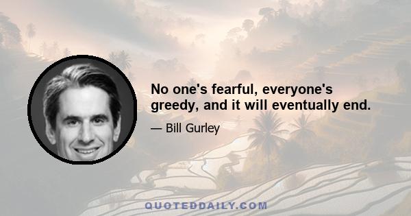 No one's fearful, everyone's greedy, and it will eventually end.