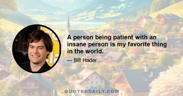 A person being patient with an insane person is my favorite thing in the world.