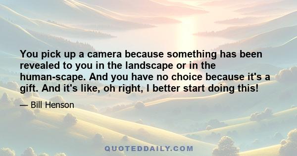 You pick up a camera because something has been revealed to you in the landscape or in the human-scape. And you have no choice because it's a gift. And it's like, oh right, I better start doing this!