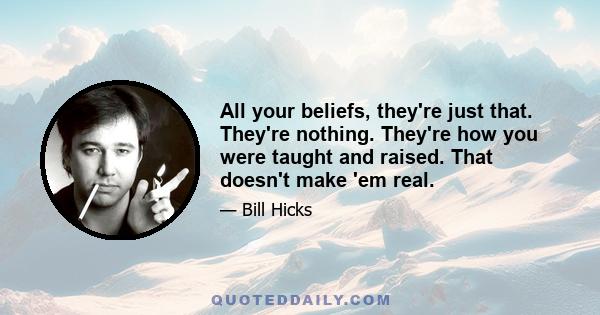 All your beliefs, they're just that. They're nothing. They're how you were taught and raised. That doesn't make 'em real.