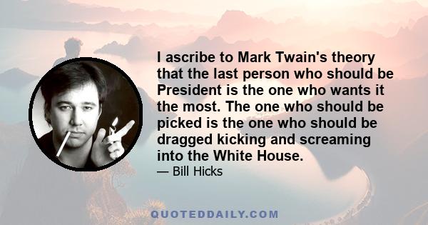 I ascribe to Mark Twain's theory that the last person who should be President is the one who wants it the most. The one who should be picked is the one who should be dragged kicking and screaming into the White House.