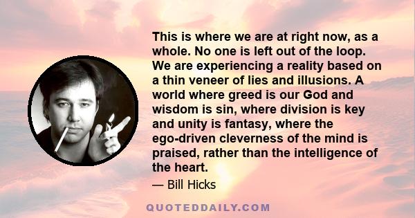 This is where we are at right now, as a whole. No one is left out of the loop. We are experiencing a reality based on a thin veneer of lies and illusions. A world where greed is our God and wisdom is sin, where division 