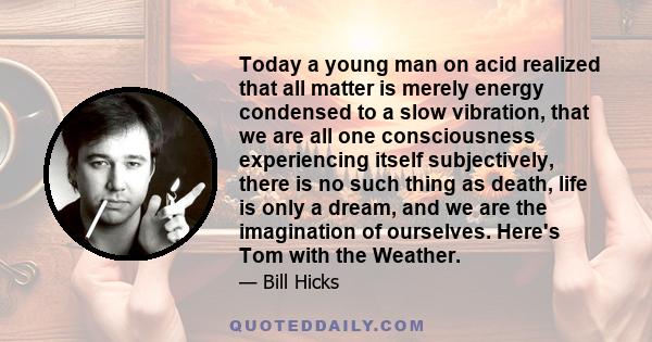 Today a young man on acid realized that all matter is merely energy condensed to a slow vibration, that we are all one consciousness experiencing itself subjectively, there is no such thing as death, life is only a