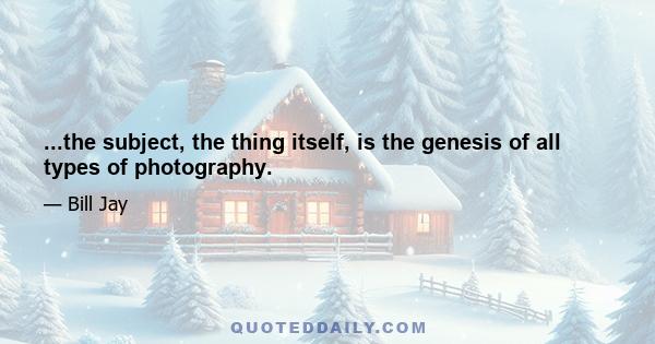 ...the subject, the thing itself, is the genesis of all types of photography.