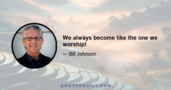 We always become like the one we worship!