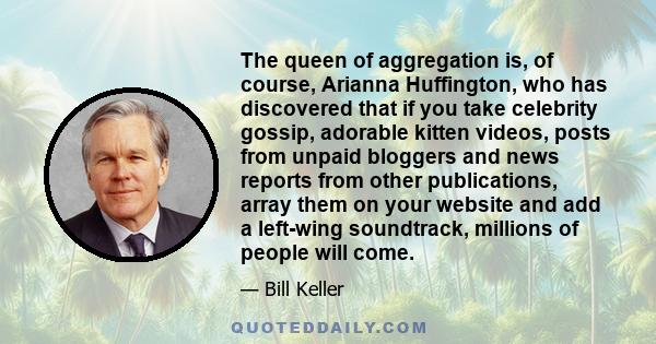 The queen of aggregation is, of course, Arianna Huffington, who has discovered that if you take celebrity gossip, adorable kitten videos, posts from unpaid bloggers and news reports from other publications, array them