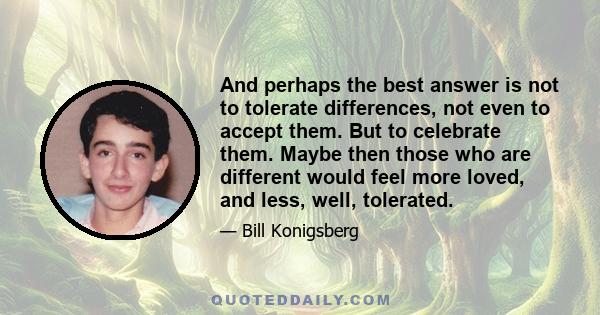 And perhaps the best answer is not to tolerate differences, not even to accept them. But to celebrate them. Maybe then those who are different would feel more loved, and less, well, tolerated.