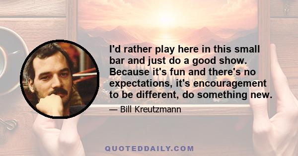 I'd rather play here in this small bar and just do a good show. Because it's fun and there's no expectations, it's encouragement to be different, do something new.