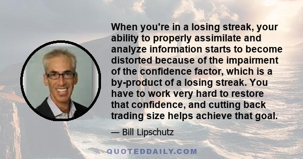 When you're in a losing streak, your ability to properly assimilate and analyze information starts to become distorted because of the impairment of the confidence factor, which is a by-product of a losing streak. You