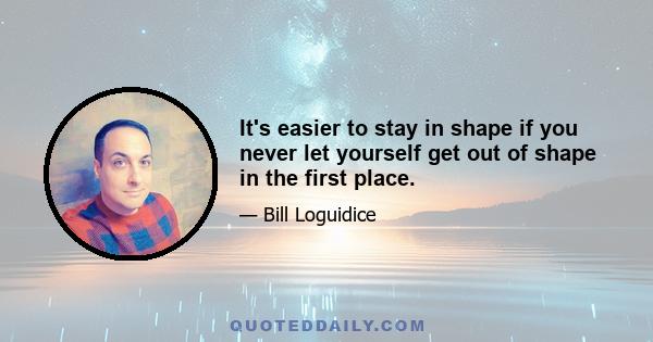 It's easier to stay in shape if you never let yourself get out of shape in the first place.