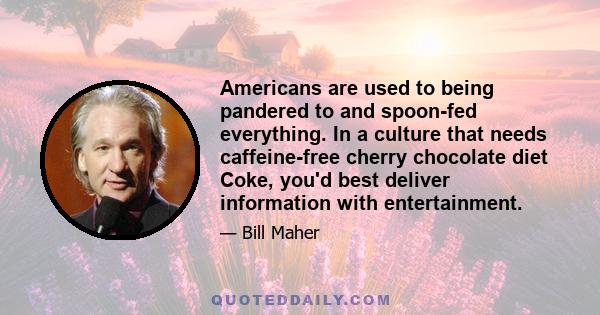 Americans are used to being pandered to and spoon-fed everything. In a culture that needs caffeine-free cherry chocolate diet Coke, you'd best deliver information with entertainment.