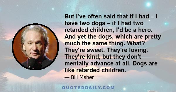 But I've often said that if I had – I have two dogs – if I had two retarded children, I'd be a hero. And yet the dogs, which are pretty much the same thing. What? They're sweet. They're loving. They're kind, but they