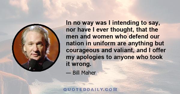 In no way was I intending to say, nor have I ever thought, that the men and women who defend our nation in uniform are anything but courageous and valiant, and I offer my apologies to anyone who took it wrong.