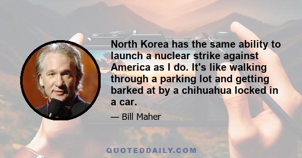 North Korea has the same ability to launch a nuclear strike against America as I do. It's like walking through a parking lot and getting barked at by a chihuahua locked in a car.