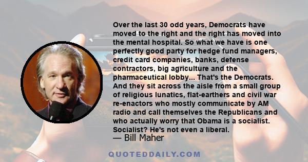 Over the last 30 odd years, Democrats have moved to the right and the right has moved into the mental hospital. So what we have is one perfectly good party for hedge fund managers, credit card companies, banks, defense