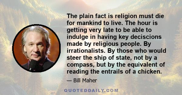 The plain fact is religion must die for mankind to live. The hour is getting very late to be able to indulge in having key deciscions made by religious people. By irrationalists. By those who would steer the ship of