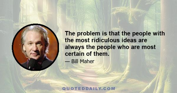 The problem is that the people with the most ridiculous ideas are always the people who are most certain of them.