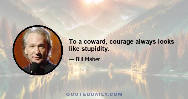 To a coward, courage always looks like stupidity.