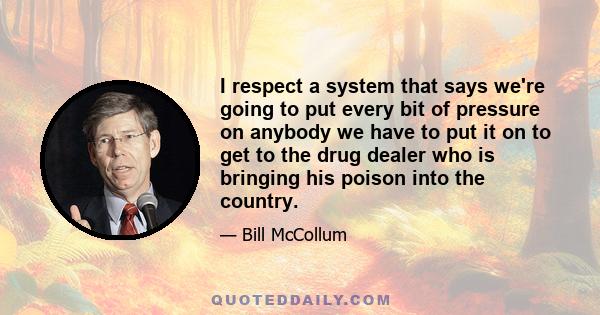 I respect a system that says we're going to put every bit of pressure on anybody we have to put it on to get to the drug dealer who is bringing his poison into the country.