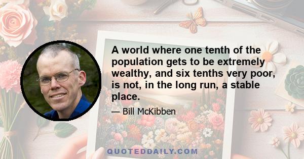 A world where one tenth of the population gets to be extremely wealthy, and six tenths very poor, is not, in the long run, a stable place.