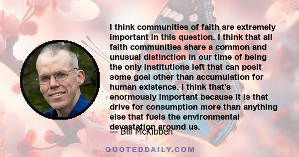 I think communities of faith are extremely important in this question. I think that all faith communities share a common and unusual distinction in our time of being the only institutions left that can posit some goal